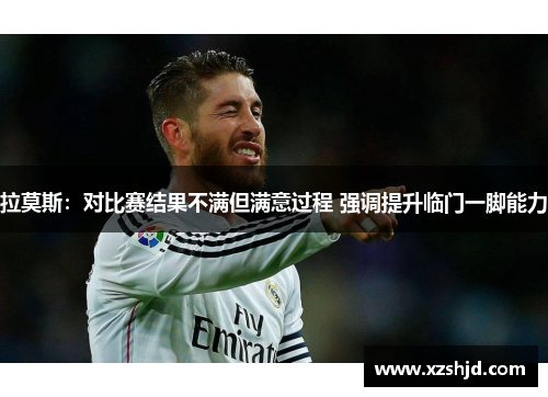 拉莫斯：对比赛结果不满但满意过程 强调提升临门一脚能力